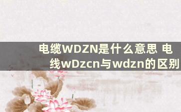 电缆WDZN是什么意思 电线wDzcn与wdzn的区别